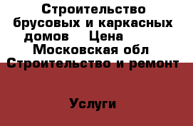 Строительство брусовых и каркасных домов. › Цена ­ 900 - Московская обл. Строительство и ремонт » Услуги   